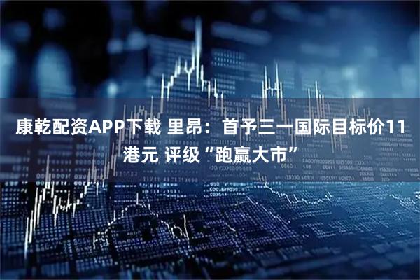 康乾配资APP下载 里昂：首予三一国际目标价11港元 评级“跑赢大市”