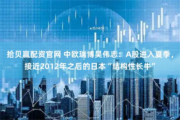 拾贝赢配资官网 中欧瑞博吴伟志：A股进入夏季，接近2012年之后的日本“结构性长牛”